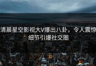 清晨星空影视大V爆出八卦，令人震惊细节引爆社交圈