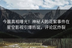 今晨真相曝光！神秘人的花絮事件在星空影视引爆热议，评论区炸裂