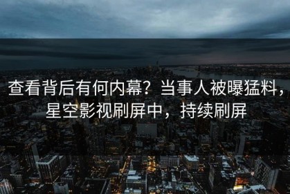 查看背后有何内幕？当事人被曝猛料，星空影视刷屏中，持续刷屏