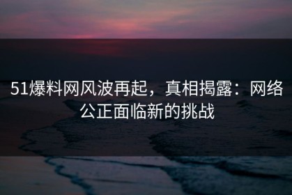 51爆料网风波再起，真相揭露：网络公正面临新的挑战