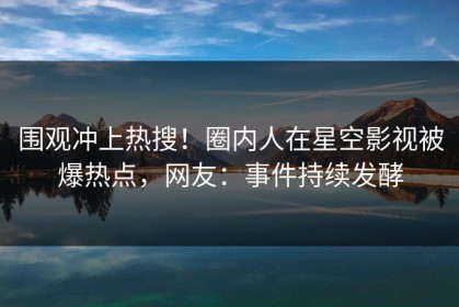 围观冲上热搜！圈内人在星空影视被爆热点，网友：事件持续发酵