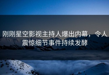 刚刚星空影视主持人爆出内幕，令人震惊细节事件持续发酵