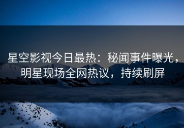 星空影视今日最热：秘闻事件曝光，明星现场全网热议，持续刷屏
