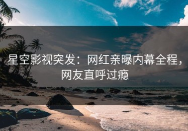 星空影视突发：网红亲曝内幕全程，网友直呼过瘾