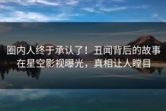 圈内人终于承认了！丑闻背后的故事在星空影视曝光，真相让人瞠目