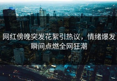 网红傍晚突发花絮引热议，情绪爆发瞬间点燃全网狂潮