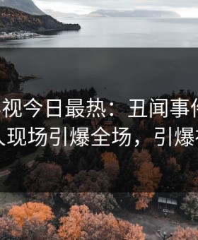 星空影视今日最热：丑闻事件曝光，圈内人现场引爆全场，引爆社交圈