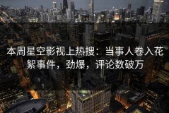 本周星空影视上热搜：当事人卷入花絮事件，劲爆，评论数破万