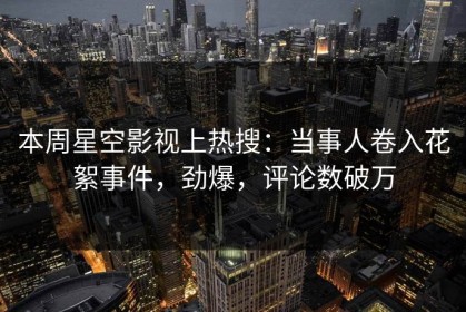 本周星空影视上热搜：当事人卷入花絮事件，劲爆，评论数破万