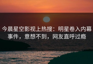 今晨星空影视上热搜：明星卷入内幕事件，意想不到，网友直呼过瘾