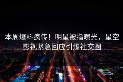 本周爆料疯传！明星被指曝光，星空影视紧急回应引爆社交圈
