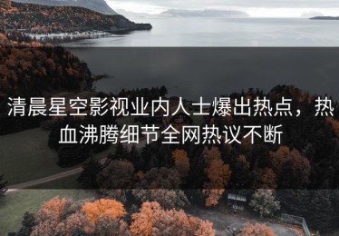 清晨星空影视业内人士爆出热点，热血沸腾细节全网热议不断