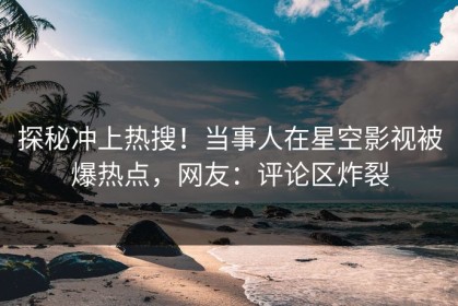 探秘冲上热搜！当事人在星空影视被爆热点，网友：评论区炸裂