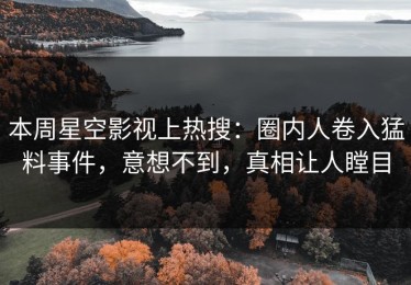 本周星空影视上热搜：圈内人卷入猛料事件，意想不到，真相让人瞠目