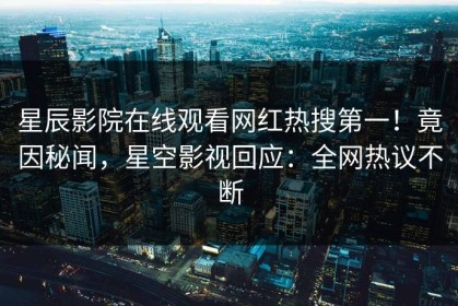 星辰影院在线观看网红热搜第一！竟因秘闻，星空影视回应：全网热议不断