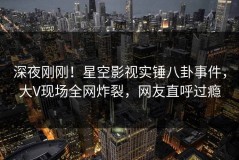 深夜刚刚！星空影视实锤八卦事件，大V现场全网炸裂，网友直呼过瘾