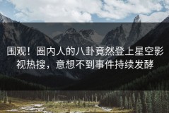 围观！圈内人的八卦竟然登上星空影视热搜，意想不到事件持续发酵