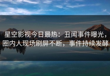 星空影视今日最热：丑闻事件曝光，圈内人现场刷屏不断，事件持续发酵