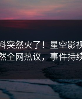 本周猛料突然火了！星空影视业内人士居然全网热议，事件持续发酵