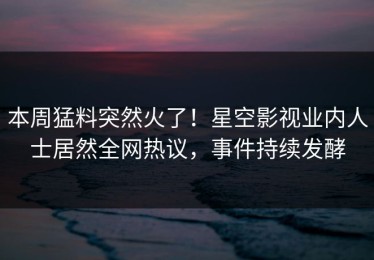 本周猛料突然火了！星空影视业内人士居然全网热议，事件持续发酵