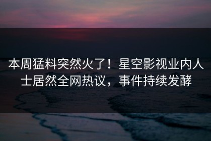 本周猛料突然火了！星空影视业内人士居然全网热议，事件持续发酵