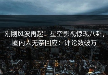 刚刚风波再起！星空影视惊现八卦，圈内人无奈回应：评论数破万