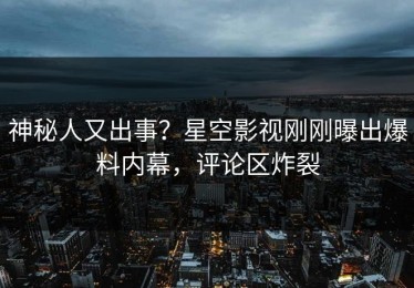 神秘人又出事？星空影视刚刚曝出爆料内幕，评论区炸裂
