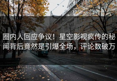 圈内人回应争议！星空影视疯传的秘闻背后竟然是引爆全场，评论数破万