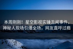 本周刚刚！星空影视实锤丑闻事件，神秘人现场引爆全场，网友直呼过瘾