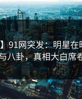 【爆料】91网突发：明星在昨晚被曝曾参与八卦，真相大白席卷全网