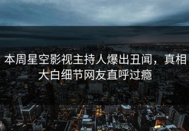 本周星空影视主持人爆出丑闻，真相大白细节网友直呼过瘾