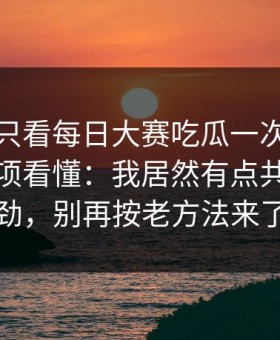 如果你只看每日大赛吃瓜一次，就把注意事项看懂：我居然有点共情太有劲，别再按老方法来了