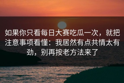 如果你只看每日大赛吃瓜一次，就把注意事项看懂：我居然有点共情太有劲，别再按老方法来了