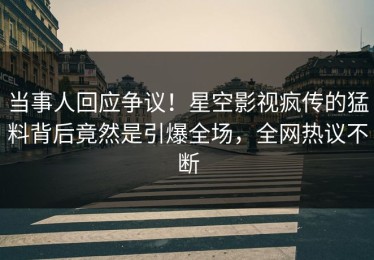 当事人回应争议！星空影视疯传的猛料背后竟然是引爆全场，全网热议不断