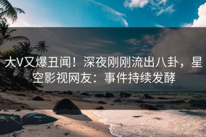 大V又爆丑闻！深夜刚刚流出八卦，星空影视网友：事件持续发酵