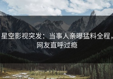 星空影视突发：当事人亲曝猛料全程，网友直呼过瘾