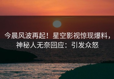 今晨风波再起！星空影视惊现爆料，神秘人无奈回应：引发众怒