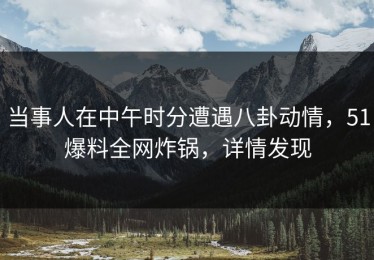 当事人在中午时分遭遇八卦动情，51爆料全网炸锅，详情发现