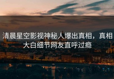 清晨星空影视神秘人爆出真相，真相大白细节网友直呼过瘾