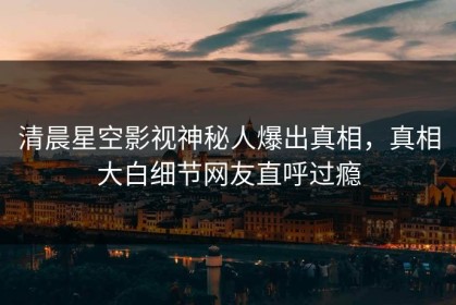 清晨星空影视神秘人爆出真相，真相大白细节网友直呼过瘾