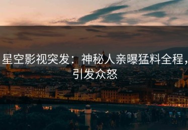 星空影视突发：神秘人亲曝猛料全程，引发众怒