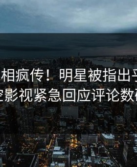 今晨真相疯传！明星被指出乎意料，星空影视紧急回应评论数破万