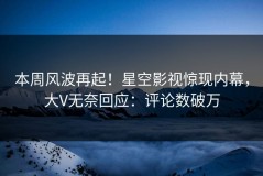 本周风波再起！星空影视惊现内幕，大V无奈回应：评论数破万