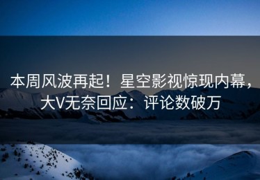 本周风波再起！星空影视惊现内幕，大V无奈回应：评论数破万