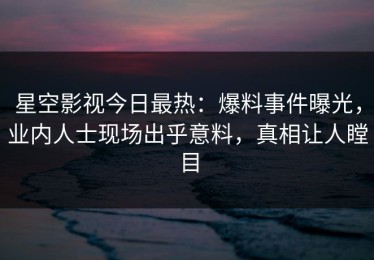 星空影视今日最热：爆料事件曝光，业内人士现场出乎意料，真相让人瞠目