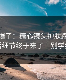 上个月爆了：糖心镜头护肤踩雷，幕后细节终于来了｜别学我