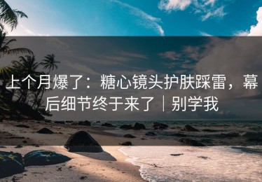 上个月爆了：糖心镜头护肤踩雷，幕后细节终于来了｜别学我