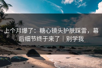 上个月爆了：糖心镜头护肤踩雷，幕后细节终于来了｜别学我