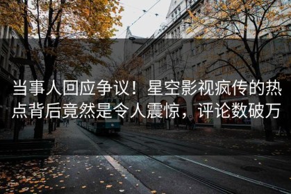 当事人回应争议！星空影视疯传的热点背后竟然是令人震惊，评论数破万