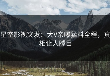 星空影视突发：大V亲曝猛料全程，真相让人瞠目
